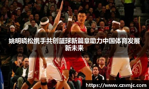 姚明晓松携手共创篮球新篇章助力中国体育发展新未来